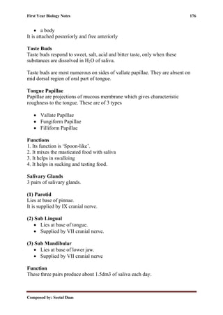 First Year Biology Notes 176
Composed by: Seetal Daas
• a body
It is attached posteriorly and free anteriorly
Taste Buds
Taste buds respond to sweet, salt, acid and bitter taste, only when these
substances are dissolved in H2O of saliva.
Taste buds are most numerous on sides of vallate papillae. They are absent on
mid dorsal region of oral part of tongue.
Tongue Papillae
Papillae are projections of mucous membrane which gives characteristic
roughness to the tongue. These are of 3 types
• Vallate Papillae
• Fungiform Papillae
• Filliform Papillae
Functions
1. Its function is ‘Spoon-like’.
2. It mixes the masticated food with saliva
3. It helps in swalloing
4. It helps in sucking and testing food.
Salivary Glands
3 pairs of salivary glands.
(1) Parotid
Lies at base of pinnae.
It is supplied by IX cranial nerve.
(2) Sub Lingual
• Lies at base of tongue.
• Supplied by VII cranial nerve.
(3) Sub Mandibular
• Lies at base of lower jaw.
• Supplied by VII cranial nerve
Function
These three pairs produce about 1.5dm3 of saliva each day.
 