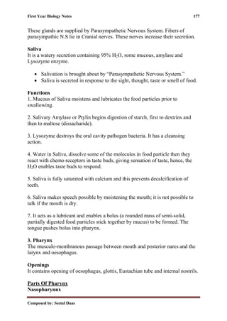 First Year Biology Notes 177
Composed by: Seetal Daas
These glands are supplied by Parasympathetic Nervous System. Fibers of
parasympathic N.S lie in Cranial nerves. These nerves increase their secretion.
Saliva
It is a watery secretion containing 95% H2O, some mucous, amylase and
Lysozyme enzyme.
• Salivation is brought about by “Parasympathetic Nervous System.”
• Saliva is secreted in response to the sight, thought, taste or smell of food.
Functions
1. Mucous of Saliva moistens and lubricates the food particles prior to
swallowing.
2. Salivary Amylase or Ptylin begins digestion of starch, first to dextrins and
then to maltose (dissacharide).
3. Lysozyme destroys the oral cavity pathogen bacteria. It has a cleansing
action.
4. Water in Saliva, dissolve some of the molecules in food particle then they
react with chemo receptors in taste buds, giving sensation of taste, hence, the
H2O enables taste buds to respond.
5. Saliva is fully saturated with calcium and this prevents decalcification of
teeth.
6. Saliva makes speech possible by moistening the mouth; it is not possible to
talk if the mouth is dry.
7. It acts as a lubricant and enables a bolus (a rounded mass of semi-solid,
partially digested food particles stick together by mucus) to be formed. The
tongue pushes bolus into pharynx.
3. Pharynx
The musculo-membranous passage between mouth and posterior nares and the
larynx and oesophagus.
Openings
It contains opening of oesophagus, glottis, Eustachian tube and internal nostrils.
Parts Of Pharynx
Nasopharynnx
 