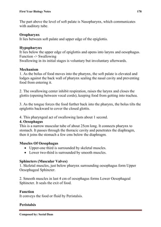 First Year Biology Notes 178
Composed by: Seetal Daas
The part above the level of soft palate is Nasopharynx, which communicates
with auditory tube.
Oropharynx
It lies between soft palate and upper edge of the epiglottis.
Hypopharynx
It lies below the upper edge of epiglottis and opens into larynx and oesophagus.
Function -> Swallowing
Swallowing in its initial stages is voluntary but involuntary afterwards.
Mechanism
1. As the bolus of food moves into the pharynx, the soft palate is elevated and
lodges against the back wall of pharynx sealing the nasal cavity and preventing
food from entering it.
2. The swallowing center inhibit respiration, raises the larynx and closes the
glottis (opening between vocal cords), keeping food from getting into trachea.
3. As the tongue forces the food further back into the pharynx, the bolus tilts the
epiglottis backward to cover the closed glottis.
4. This pharyngeal act of swallowing lasts about 1 second.
4. Oesophagus
This is a narrow muscular tube of about 25cm long. It connects pharynx to
stomach. It passes through the thoracic cavity and penetrates the diaphragm,
then it joins the stomach a few cms below the diaphragm.
Muscles Of Oesophagus
• Upper-one third is surrounded by skeletal muscles.
• Lower two-third is surrounded by smooth muscles.
Sphincters (Muscular Valves)
1. Skeletal muscles, just below pharynx surrounding oesophagus form Upper
Oesophageal Sphincter.
2. Smooth muscles in last 4 cm of oesophagus forms Lower Oesophageal
Sphincter. It seals the exit of food.
Function
It conveys the food or fluid by Peristalsis.
Peristalsis
 