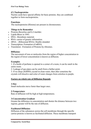 First Year Biology Notes 17
Composed by: Seetal Daas
(C) Nucleoproteins
Nucleic acids have special affinity for basic proteins. they are combined
together to form nucleoproteins.
Functions
The nucleoproteins (Histone) are present in chromosomes.
Things to be Remember
• Proteins-Berzelius and G.J murlder.
• Lipids-Bloor in 1943.
• DNA –Hereditary material.
• RNA- carrier of genetic information.
• rRNA – (Ribosomal RNA)- Double stranded.
• Transcription- Formation of mRNA.
• Translation –Formation of Proteins by ribosmes.
Diffusion:
The movement of ions or molecules from the region of higher concentration to
the region of lower concentration is known as diffusion.
Examples
1. If a bottle of perfume is opened in a corner of a room, it can be smelt in the
entire room.
2. Leakage of gas pipes can be smelt from a farther point.
3. If we drop a KMNO4 crystal in clean water, then after sometime the
crystals will dissolve and color of water changes from colorless to purple.
Factors on which rate of Diffusion Depends
1-Size
Small molecules move faster than larger ones.
2-Temperature
Rate of diffusion will be high at high temperatures.
3-Concentration Gradient
Greater the difference in concentration and shorter the distance between two
regions, greater will be the rate of diffusion.
Facilitated Diffusion:
Diffusion of the substances across the cell membrane through the specific
carrier proteins is known as facilitated diffusion. These membrane transport
 