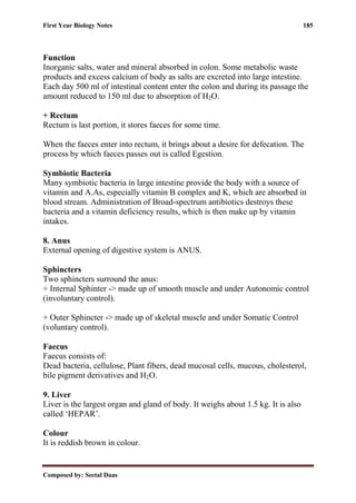 First Year Biology Notes 185
Composed by: Seetal Daas
Function
Inorganic salts, water and mineral absorbed in colon. Some metabolic waste
products and excess calcium of body as salts are excreted into large intestine.
Each day 500 ml of intestinal content enter the colon and during its passage the
amount reduced to 150 ml due to absorption of H2O.
+ Rectum
Rectum is last portion, it stores faeces for some time.
When the faeces enter into rectum, it brings about a desire for defecation. The
process by which faeces passes out is called Egestion.
Symbiotic Bacteria
Many symbiotic bacteria in large intestine provide the body with a source of
vitamin and A.As, especially vitamin B complex and K, which are absorbed in
blood stream. Administration of Broad-spectrum antibiotics destroys these
bacteria and a vitamin deficiency results, which is then make up by vitamin
intakes.
8. Anus
External opening of digestive system is ANUS.
Sphincters
Two sphincters surround the anus:
+ Internal Sphinter -> made up of smooth muscle and under Autonomic control
(involuntary control).
+ Outer Sphincter -> made up of skeletal muscle and under Somatic Control
(voluntary control).
Faecus
Faecus consists of:
Dead bacteria, cellulose, Plant fibers, dead mucosal cells, mucous, cholesterol,
bile pigment derivatives and H2O.
9. Liver
Liver is the largest organ and gland of body. It weighs about 1.5 kg. It is also
called ‘HEPAR’.
Colour
It is reddish brown in colour.
 