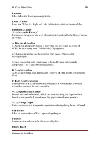 First Year Biology Notes 186
Composed by: Seetal Daas
Location
It lies below the diaphragm on right side.
Lobes Of Liver
Liver has 2 lobes, i.e. Right and Left. Left is further divided into two lobes.
Functions Of Liver
‘As A Metabolic Factory’
It maintains the appropriate level of nutrients in blood and body. It is performed
in 3 ways.
A. Glucose Metabolism
1. Additional (Surplus) Glucose is converted into Glycogen by action of
INSULIN after every meal. This is called Glycogenesis.
2. Glycogen is splitted into Glucose for body needs. This is called
Glycogenolysis.
3. New glucose for body requirement is formed by non-carbohydrate
compounds. This is called Gluconeogenesis.
B. A.As Metabolism
A.As are also stored after deamination (removal of NH2 group), which forms
Urea.
C. Fatty Acid Metabolism
It also processes F.As and stores the products as Ketone Bodies, which are
released as nutrients for active muscles.
‘As A Detoxification Center’
Poisons and toxic substances, which can harm the body, are degraded into
harmless compounds. It excretes out bile pigments and waste products.
‘As A Storage Organ’
It stores vitamins and also produces proteins and coagulating factors of blood.
Gall Blader
It lies on undersurface of liver, a pear-shaped organ.
Function
It concentrates and stores the bile secreted by liver.
Biliary Tracft
 