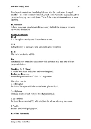 First Year Biology Notes 187
Composed by: Seetal Daas
Two hepatic ducts from liver bring bile and join the cystic duct from gall
bladder. This form common bile duct, which joins Pancreatic duct coming from
pancreas bringing pancreatic juice. These 2 ducts open into duodenum at same
opening.
10.Pancreas
A large elongated gland situated transversely behind the stomach, between
spleen and duodenum.
Parts Of Pancreas
Head
It is the right extremity and directed downwards.
Tail
Left extremity is transverse and terminates close to spleen.
Body
The main portion in middle.
Duct
Pancreatic duct opens into duodenum with common bile duct and delivers
pancreatic juices.
Working As A Gland
It works both as an endocrine and exocrine gland.
Endocrine Pancreas
Endocrine part consists of Islets Of Langerhans.
The islets contain.
α cell (Alpha)
Produce Glucagon which increases blood glucose level.
β cell (Beta)
Produce Insulin which reduces blood glucose level.
Δ cell (Delta)
Produce Somatostatin (SS) which inhibit the release of many harmones.
P P cells
Secrete pancreatic polypeptide.
Exocrine Pancrease
 
