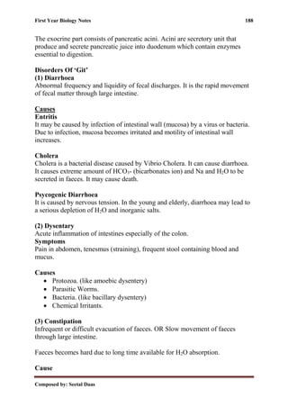 First Year Biology Notes 188
Composed by: Seetal Daas
The exocrine part consists of pancreatic acini. Acini are secretory unit that
produce and secrete pancreatic juice into duodenum which contain enzymes
essential to digestion.
Disorders Of ‘Git’
(1) Diarrhoea
Abnormal frequency and liquidity of fecal discharges. It is the rapid movement
of fecal matter through large intestine.
Causes
Entritis
It may be caused by infection of intestinal wall (mucosa) by a virus or bacteria.
Due to infection, mucosa becomes irritated and motility of intestinal wall
increases.
Cholera
Cholera is a bacterial disease caused by Vibrio Cholera. It can cause diarrhoea.
It causes extreme amount of HCO3- (bicarbonates ion) and Na and H2O to be
secreted in faeces. It may cause death.
Psycogenic Diarrhoea
It is caused by nervous tension. In the young and elderly, diarrhoea may lead to
a serious depletion of H2O and inorganic salts.
(2) Dysentary
Acute inflammation of intestines especially of the colon.
Symptoms
Pain in abdomen, tenesmus (straining), frequent stool containing blood and
mucus.
Causes
• Protozoa. (like amoebic dysentery)
• Parasitic Worms.
• Bacteria. (like bacillary dysentery)
• Chemical Irritants.
(3) Constipation
Infrequent or difficult evacuation of faeces. OR Slow movement of faeces
through large intestine.
Faeces becomes hard due to long time available for H2O absorption.
Cause
 