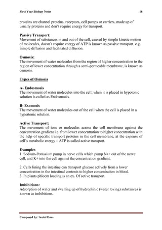 First Year Biology Notes 18
Composed by: Seetal Daas
proteins are channel proteins, receptors, cell pumps or carriers, made up of
usually proteins and don’t require energy for transport.
Passive Transport:
Movement of substances in and out of the cell, caused by simple kinetic motion
of molecules, doesn’t require energy of ATP is known as passive transport, e.g.
Simple diffusion and facilitated diffusion.
Osmosis:
The movement of water molecules from the region of higher concentration to the
region of lower concentration through a semi-permeable membrane, is known as
osmosis.
Types of Osmosis
A- Endosmosis
The movement of water molecules into the cell, when it is placed in hypotonic
solution is called as Endosmosis.
B- Exomosis
The movement of water molecules out of the cell when the cell is placed in a
hypertonic solution.
Active Transport:
The movement of ions or molecules across the cell membrane against the
concentration gradient i.e. from lower concentration to higher concentration with
the help of specific transport proteins in the cell membrane, at the expense of
cell’s metabolic energy – ATP is called active transport.
Examples
1. Sodium-Potassium pump in nerve cells which pump Na+ out of the nerve
cell, and K+ into the cell against the concentration gradient.
2. Cells lining the intestine can transport glucose actively from a lower
concentration in the intestinal contents to higher concentration in blood.
3. In plants phloem loading is an ex. Of active transport.
Imbibitions:
Adsorption of water and swelling up of hydrophilic (water loving) substances is
known as imbibitions.
 