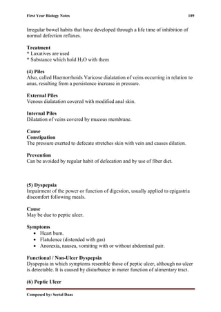 First Year Biology Notes 189
Composed by: Seetal Daas
Irregular bowel habits that have developed through a life time of inhibition of
normal defection reflaxes.
Treatment
* Laxatives are used
* Substance which hold H2O with them
(4) Piles
Also, called Haemorrhoids Varicose dialatation of veins occurring in relation to
anus, resulting from a persistence increase in pressure.
External Piles
Venous dialatation covered with modified anal skin.
Internal Piles
Dilatation of veins covered by mucous membrane.
Cause
Constipation
The pressure exerted to defecate stretches skin with vein and causes dilation.
Prevention
Can be avoided by regular habit of defecation and by use of fiber diet.
(5) Dyspepsia
Impairment of the power or function of digestion, usually applied to epigastria
discomfort following meals.
Cause
May be due to peptic ulcer.
Symptoms
• Heart burn.
• Flatulence (distended with gas)
• Anorexia, nausea, vomiting with or without abdominal pair.
Functional / Non-Ulcer Dyspepsia
Dyspepsia in which symptoms resemble those of peptic ulcer, although no ulcer
is detectable. It is caused by disturbance in moter function of alimentary tract.
(6) Peptic Ulcer
 