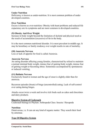 First Year Biology Notes 191
Composed by: Seetal Daas
Under Nutrition
Deficiency is known as under-nutrition. It is most common problem of under
developed countries.
Over Nutrition
Excess is known as over-nutrition. Obesity with heart problems and reduced life
expactency are its symptoms and are more common in developed countries.
(9) Obesity And Over Weight
Increase in body weight beyond the limitation of skeletal and physical need as
the result of accumulation (excessive) of fat in the body.
It is the most common nutritional disorder. It is most prevalent in middle age. It
may be hereditary or family tendency over weight results in rate of mortality.
(10) Anorexia Nervosa
Loss or lack of appetite for food is called Anorexia.
Anorexia Nervosa
An eating disorder affecting young females, characterized by refusal to maintain
a normal minimal body weight, intence fear of gaining body weight, intense fear
of gaining weight or becoming obese. Sometimes accompanied by spontaneous
or induced vomiting.
(11) Bulimia Nervosa
Exclusively found in women and the age of onset is slightly older than for
anorexia.
Recurrent episodes (bouts) of binge (uncontrolled) eating. Lack of self-control
over eating during binges.
Attacks occur twice a week and involve rich foods such as cakes and chocolates
and dairy products.
Digestive System of Cockroach
Cockroach belongs to Phylum: Arthropoda Class: Insecta / Hexapoda
Nutrition
Omnivorous, i.e. It can eat any kind of organic matter. They search their food
by antennae.
Type Of Digestive System
 