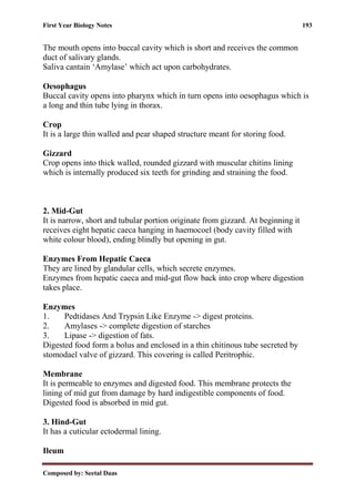 First Year Biology Notes 193
Composed by: Seetal Daas
The mouth opens into buccal cavity which is short and receives the common
duct of salivary glands.
Saliva cantain ‘Amylase’ which act upon carbohydrates.
Oesophagus
Buccal cavity opens into pharynx which in turn opens into oesophagus which is
a long and thin tube lying in thorax.
Crop
It is a large thin walled and pear shaped structure meant for storing food.
Gizzard
Crop opens into thick walled, rounded gizzard with muscular chitins lining
which is internally produced six teeth for grinding and straining the food.
2. Mid-Gut
It is narrow, short and tubular portion originate from gizzard. At beginning it
receives eight hepatic caeca hanging in haemocoel (body cavity filled with
white colour blood), ending blindly but opening in gut.
Enzymes From Hepatic Caeca
They are lined by glandular cells, which secrete enzymes.
Enzymes from hepatic caeca and mid-gut flow back into crop where digestion
takes place.
Enzymes
1. Pedtidases And Trypsin Like Enzyme -> digest proteins.
2. Amylases -> complete digestion of starches
3. Lipase -> digestion of fats.
Digested food form a bolus and enclosed in a thin chitinous tube secreted by
stomodael valve of gizzard. This covering is called Peritrophic.
Membrane
It is permeable to enzymes and digested food. This membrane protects the
lining of mid gut from damage by hard indigestible components of food.
Digested food is absorbed in mid gut.
3. Hind-Gut
It has a cuticular ectodermal lining.
Ileum
 