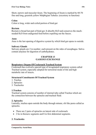 First Year Biology Notes 194
Composed by: Seetal Daas
Short, narrow and muscular ileum. The beginning of ileum is marked by 60-70
fine and long, greenish yellow Malphigian Tubules. (excretory in function)
Colon
Colon is long, wider and coiled portion of hind gut
Rectum
Rectum is broad last part of hind gut. It absorbs H2O and conserves the much-
needed H2O from undigested food before expelling out the faeces.
Anus
Anus is the last opening of digestive system by which hind gut opens to outside.
Salivary Glands
Salivary glands are 2 in number. each present on the sides of oesophagus. Saliva
contain amylase for digestion of carbohydrates.
CHAPTER 13
GASEOUS EXCHANGE
Respiratory Organs Of Cockroach Tracheal System
Cockroach has evolved a special type of invaginated respiratory system called
Tracheal system, especially adopted for terrestrial mode of life and high
metabolic rate of insects.
Structural Constituents Of Tracheal System
1. Trachea
2. Spiracles
3. Tracheoles
1.Trachea
Tracheal system consists of number of internal tube called Trachea which are
the connection between the spiracles and tracheal fluid.
2. Spiracles
Laterally, trachea open outside the body through minute, slit like pores called as
spiracles.
• There are 2 pairs of spiracles on lateral side of cockroach.
• 2 lie in thoracic segments and 8 in first abdominal segments.
3. Tracheoles
 