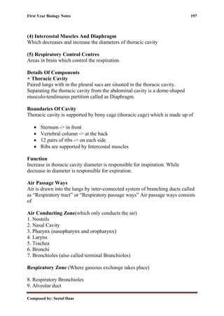 First Year Biology Notes 197
Composed by: Seetal Daas
(4) Intercostal Muscles And Diaphragm
Which decreases and increase the diameters of thoracic cavity
(5) Respiratory Control Centres
Areas in brain which control the respiration.
Details Of Components
+ Thoracic Cavity
Paired lungs with in the pleural sacs are situated in the thoracic cavity.
Separating the thoracic cavity from the abdominal cavity is a dome-shaped
musculo-tendinuous partition called as Diaphragm.
Boundaries Of Cavity
Thoracic cavity is supported by bony cage (thoracic cage) which is made up of
• Sternum -> in front
• Vertebral column -> at the back
• 12 pairs of ribs -> on each side
• Ribs are supported by Intercostal muscles
Function
Increase in thoracic cavity diameter is responsible for inspiration. While
decrease in diameter is responsible for expiration.
Air Passage Ways
Air is drawn into the lungs by inter-connected system of branching ducts called
as “Respiratory tract” or “Respiratory passage ways” Air passage ways consists
of
Air Conducting Zone(which only conducts the air)
1. Nostrils
2. Nasal Cavity
3. Pharynx (nasopharynx and oropharynx)
4. Larynx
5. Trachea
6. Bronchi
7. Bronchioles (also called terminal Branchioles)
Respiratory Zone (Where gaseous exchange takes place)
8. Respiratory Bronchioles
9. Alveolar duct
 