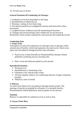 First Year Biology Notes 198
Composed by: Seetal Daas
10. Alveolar sacs or alveoli
General Functions Of Conducting Air Passages
1. Conduction of air from atmosphere to the lungs
2. Humidification of inhaled dry air.
3. Warming / cooling of air to body temp.
4. The injurious particles are entrapped by mucous and removed by ciliary
movements.
5. Lymphoid tissues of pharynx provide immunological functions
6. Cartilages prevent the passages from collapse but are not present in
Bronchioles which remains expanded by same pressure that expand the alveoli.
Conducting Zone
1. Nasal Cavity
Atmospheric air enters the respiratory tract through a pair of openings called
external nares (Nostrils), which lead separately into nasal cavity. Nasal cavity
opens into naso pharynx through posterior nares (choanae).
• Nasal cavity is lined internally by Pseudostratified columnar ciliated
epithelium containing mucous secreting cells.
• Hairs, sweat and sebaceous glands are also present.
Specialized Functions
• Warming of air
• Humidification or moistening of air
• Filteration of air with the help of hairs
• All these together called as Air conditioning function of upper respiratory
passages
• Olfaction ( sense of smell)
2. Pharynx
Air enters from Nasal cavity into pharynx through internal nostrils. The
openings of nostrils are guarded by soft palate. It is internally lined by
Pseudostratified ciliated epithelium, mucous glands are also present.
Function
Pharynx is responsible for conduction of air as well as food
3. Larynx (Voice Box)
 