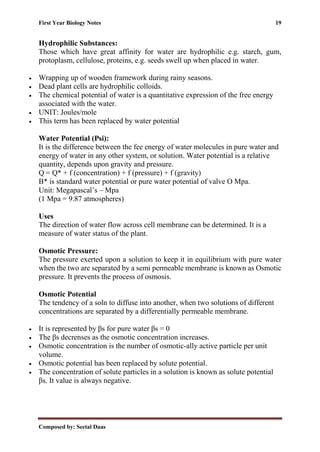 First Year Biology Notes 19
Composed by: Seetal Daas
Hydrophilic Substances:
Those which have great affinity for water are hydrophilic e.g. starch, gum,
protoplasm, cellulose, proteins, e.g. seeds swell up when placed in water.
• Wrapping up of wooden framework during rainy seasons.
• Dead plant cells are hydrophilic colloids.
• The chemical potential of water is a quantitative expression of the free energy
associated with the water.
• UNIT: Joules/mole
• This term has been replaced by water potential
Water Potential (Psi):
It is the difference between the fee energy of water molecules in pure water and
energy of water in any other system, or solution. Water potential is a relative
quantity, depends upon gravity and pressure.
Q = Q* + f (concentration) + f (pressure) + f (gravity)
Β* is standard water potential or pure water potential of valve O Mpa.
Unit: Megapascal’s – Mpa
(1 Mpa = 9.87 atmospheres)
Uses
The direction of water flow across cell membrane can be determined. It is a
measure of water status of the plant.
Osmotic Pressure:
The pressure exerted upon a solution to keep it in equilibrium with pure water
when the two are separated by a semi permeable membrane is known as Osmotic
pressure. It prevents the process of osmosis.
Osmotic Potential
The tendency of a soln to diffuse into another, when two solutions of different
concentrations are separated by a differentially permeable membrane.
• It is represented by βs for pure water βs = 0
• The βs decrenses as the osmotic concentration increases.
• Osmotic concentration is the number of osmotic-ally active particle per unit
volume.
• Osmotic potential has been replaced by solute potential.
• The concentration of solute particles in a solution is known as solute potential
βs. It value is always negative.
 