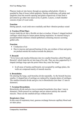First Year Biology Notes 199
Composed by: Seetal Daas
Pharynx leads air into larynx through an opening called glottis. Glottis is
guarded by flap of tissue called epiglottis. During swallowing, soft palate and
epiglottis close the nostrils opening and glottis respectively so that food is
prevented to go either into nasal cavity or glottis. Larynx, a small chamber
consists of pair of vocal cords.
Function
During speech, vocal cords move medially and their vibration produce sound
4. Trachea (Wind Pipe)
Larynx leads the air into a flexible air duct or trachea. It bears C-shaped tracheal
cartilages which keep its lumen patent during inspiration. Its internal lining is
pseudostratified columnar ciliated epithelium containing mucous secreting
goblet cells.
Function
• Conduction of air
• Due to mucous and upward beating of cilia, any residues of dust and germs
are pushed outside the trachea towards the pharynx.
5. Bronchi
“At its lower end, trachea bifurcates into two smaller branches called Principle
Bronchi↑ which leads the air into lung of its side. They are also supported by C-
shaped cartilage rings upto the point where they enter the lungs”.
• In all areas of trachea and bronchi, not occupied by cartilage plates, the
walls are composed mainly of smooth muscles.
6. Bronchioles
On entering the lungs, each bronchus divide repeatidly. As the bronchi become
smaller, U-shaped bars of cartilage are replaced by irregular plates of cartilages.
The smallest bronchi divide and give rise to Bronchioles (less than 1.5 mm in
diameter).
7. Terminal Bronchioles
Bronchioles divide and give rise to terminal bronchioles (less than 1 mm in
diameter). Walls possess no cartilages and are almost entirely the smooth
muscles. These are the smalled airways without alveoli.
Respiratory Zone
In this zone of respiratory tract, gaseous exchange between capillary blood and
air takes place.
 