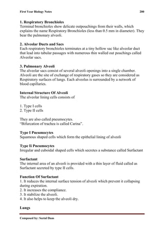 First Year Biology Notes 200
Composed by: Seetal Daas
1. Respiratory Bronchioles
Terminal bronchioles show delicate outpouchings from their walls, which
explains the name Respiratory Bronchioles (less than 0.5 mm in diameter). They
bear the pulmonary alveoli.
2. Alveolar Ducts and Sacs
Each respiratory bronchioles terminates at a tiny hollow sac like alveolar duct
that lead into tabular passages with numerous thin walled out pouchings called
Alveolar sacs.
3. Pulmonary Alveoli
The alveolar sacs consist of several alveoli openings into a single chamber.
Alveoli are the site of exchange of respiratory gases so they are considered as
Respiratory surfaces of lungs. Each alveolus is surrounded by a network of
blood capillaries.
Internal Structure Of Alveoli
The alveolar lining cells consists of
1. Type I cells
2. Type II cells
They are also called pneumocytes.
“Bifurcation of trachea is called Carina”.
Type I Pneumocytes
Squamous shaped cells which form the epithelial lining of alveoli
Type Ii Pneumocytes
Irregular and cuboidal shaped cells which secretes a substance called Surfactant
Surfactant
The internal area of an alveoli is provided with a thin layer of fluid called as
Surfactant secreted by type II cells.
Function Of Surfactant
1. It reduces the internal surface tension of alveoli which prevent it collapsing
during expiration.
2. It increases the compliance.
3. It stabilize the alveoli.
4. It also helps to keep the alveoli dry.
Lungs
 