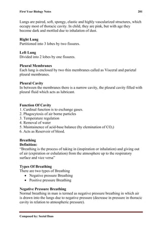 First Year Biology Notes 201
Composed by: Seetal Daas
Lungs are paired, soft, spongy, elastic and highly vascularized structures, which
occupy most of thoracic cavity. In child, they are pink, but with age they
become dark and mottled due to inhalation of dust.
Right Lung
Partitioned into 3 lobes by two fissures.
Left Lung
Divided into 2 lobes by one fissures.
Pleural Membranes
Each lung is enclosed by two thin membranes called as Visceral and parietal
pleural membranes.
Pleural Cavity
In between the membranes there is a narrow cavity, the pleural cavity filled with
pleural fluid which acts as lubricant.
Function Of Cavity
1. Cardinal function is to exchange gases.
2. Phagocytosis of air borne particles
3. Temperature regulation
4. Removal of water
5. Maintainence of acid-base balance (by elemination of CO2)
6. Acts as Reservoir of blood.
Breathing
Definition:
“Breathing is the process of taking in (inspiration or inhalation) and giving out
of air (expiration or exhalation) from the atmosphere up to the respiratory
surface and vice versa”
Types Of Breathing
There are two types of Breathing
• Negative pressure Breathing
• Positive pressure Breathing
Negative Pressure Breathing
Normal breathing in man is termed as negative pressure breathing in which air
is drawn into the lungs due to negative pressure (decrease in pressure in thoracic
cavity in relation to atmospheric pressure).
 