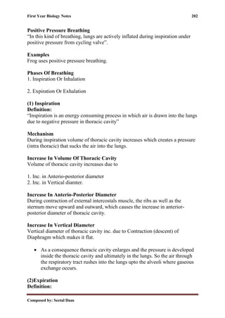 First Year Biology Notes 202
Composed by: Seetal Daas
Positive Pressure Breathing
“In this kind of breathing, lungs are actively inflated during inspiration under
positive pressure from cycling valve”.
Examples
Frog uses positive pressure breathing.
Phases Of Breathing
1. Inspiration Or Inhalation
2. Expiration Or Exhalation
(1) Inspiration
Definition:
“Inspiration is an energy consuming process in which air is drawn into the lungs
due to negative pressure in thoracic cavity”
Mechanism
During inspiration volume of thoracic cavity increases which creates a pressure
(intra thoracic) that sucks the air into the lungs.
Increase In Volume Of Thoracic Cavity
Volume of thoracic cavity increases due to
1. Inc. in Anterio-posterior diameter
2. Inc. in Vertical diamter.
Increase In Anterio-Posterior Diameter
During contraction of external intercostals muscle, the ribs as well as the
sternum move upward and outward, which causes the increase in anterior-
posterior diameter of thoracic cavity.
Increase In Vertical Diameter
Vertical diameter of thoracic cavity inc. due to Contraction (descent) of
Diaphragm which makes it flat.
• As a consequence thoracic cavity enlarges and the pressure is developed
inside the thoracic cavity and ultimately in the lungs. So the air through
the respiratory tract rushes into the lungs upto the alveoli where gaseous
exchange occurs.
(2)Expiration
Definition:
 