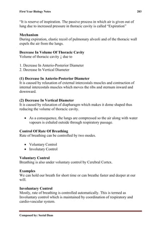 First Year Biology Notes 203
Composed by: Seetal Daas
“It is reserve of inspiration. The passive process in which air is given out of
lung due to increased pressure in thoracic cavity is called “Expiration”
Mechanism
During expiration, elastic recoil of pulmonary alveoli and of the thoracic wall
expels the air from the lungs.
Decrease In Volume Of Thoracic Cavity
Volume of thoracic cavity ↓ due to
1. Decrease In Anterio-Posterior Diameter
2. Decrease In Vertical Diameter
(1) Decrease In Anterio-Posterior Diameter
It is caused by relaxation of external intercostals muscles and contraction of
internal intercostals muscles which moves the ribs and sternum inward and
downward.
(2) Decrease In Vertical Diameter
It is caused by relaxation of diapharagm which makes it dome shaped thus
reducing the volume of thoracic cavity.
• As a consequence, the lungs are compressed so the air along with water
vapours is exhaled outside through respiratory passage.
Control Of Rate Of Breathing
Rate of breathing can be controlled by two modes.
• Voluntary Control
• Involutary Control
Voluntary Control
Breathing is also under voluntary control by Cerebral Cortex.
Examples
We can hold our breath for short time or can breathe faster and deeper at our
will.
Involuntary Control
Mostly, rate of breathing is controlled automatically. This is termed as
Involuntary control which is maintained by coordination of respiratory and
cardio-vascular system.
 