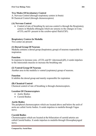 First Year Biology Notes 204
Composed by: Seetal Daas
Two Modes Of Involuntary Control
A. Nervous Control (through respiratory centers in brain)
B Chemical Control (through chemoreceptors)
(A) Nervous Control
• Control of rate of breathing by nervous control is through the Respiratory
centers in Medulla oblongata which are sensory to the changes in Conc.
of CO2 and H+ present in the cerebro-spiral fluid (CSF).
Respiratory Centres In Medulla
Two center are present
(1) Dorsal Group Of Neurons
Medulla contains a dorsal group (Inspiratory group) of neurons responsible for
inspiration
Function
In response to increase conc. of CO2 and H+ (decreased pH), it sends impulses
to the intercostals muscles to increase the breathing rate
(2) Ventral Group Of Neurons
Another area in the medulla is ventral (expiratory) group of neurons.
Function
It inhibits the dorsal group and mainly responsible for expiration
(B) Chemical Control
Chemical control of rate of breathing is through chemoreceptors.
Location Of Chemoreceptors
• Aortic Bodies
• Carotid Bodies
Aortic Bodies
The peripheral chemoreceptors which are located above and below the arch of
aorta are called Aortic bodies. It sends impulses to medulla through Vagus
nerve.
Carotid Bodies
Chemoreceptors which are located at the bifurcation of carotid arteries are
called Carotid bodies. It sends impulses to medulla through Glossopharyngeal
nerve.
 