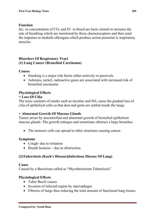 First Year Biology Notes 205
Composed by: Seetal Daas
Function
Inc. in concentration of CO2 and H+ in blood are basic stimuli to increase the
rate of breathing which are monitered by these chemoreceptors and then send
the impulses to medulla oblongata which produce action potential in inspiratory
muscles.
Disorders Of Respiratory Tract
(1) Lung Cancer (Bronchial Carcinoma)
Causes
• Smoking is a major risk factor either acitively or passively.
• Asbestos, nickel, radioactive gases are associated with increased risk of
bronchial cascinoma
Physiological Effects
+ Loss Of Cilia
The toxic contents of smoke such as nicotine and SO2 cause the gradual loss of
cilia of epithelical cells so that dust and germ are settled inside the lungs.
+ Abnormal Growth Of Mucous Glands
Tumor arises by uncontrolled and abnormal growth of bronchial epithelium
mucous glands. The growth enlarges and sometimes obstruct a large bronchus.
• The tumours cells can spread to other structures causing cancer.
Symptoms
• Cough- due to irritation
• Breath lessness – due to obstruction.
(2)Tuberclosis (Koch’s Disease)(Infectious Disease Of Lung)
Cause
Caused by a Bacterium called as “Mycobecterium Tuberclosis”
Physiological Effects
• Tuber Bacili causes
• Invasion of infected region by macrophages
• Fibrosis of lungs thus reducing the total amount of functional lung tissues
 