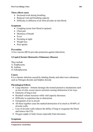 First Year Biology Notes 206
Composed by: Seetal Daas
These effects cause
• Increased work during breathing
• Reduced vital and breathing capacity
• Difficulty in diffusion of air from alveolar air into blood.
Symptoms
• Coughing (some time blood in sputum)
• Chest pair
• Shortness of breath
• Fever
• Sweating at night
• Weight loss
• Poor apetite
Prevention
A live vaccine (BCG) provides protection against tuberclosis.
3.Copd-(Chronic Obstructive Pulmonary Disease)
They include
A. Emphysema
B. Asthma
(3-A)Emphysema
Causes
It is a chronic infection caused by inhaling Smoke and other toxic substances
such as Nitrogen dioxide and Sulphur dioxide
Physiological Effects
• Long infection – Irritants deranges the normal protective mechanisms such
as loss of cilia, excess mucus secretion causing obstruction of air ways
• Elasticity of lung is lost
• Residual volume increases while vital capacity decreases.
• Difficulty in expiration due to obstruction
• Entrapment of air in alveoli
• All these together cause the marked destruction of as much as 50-80% of
alveolar walls.
• Loss of alveolar walls reduces the ability of lung to oxygenate the blood
and remove the CO2
• Oxygen supply to body tissues especially brain decreases.
Symptoms
 