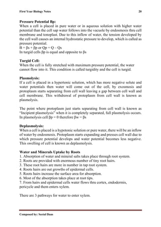 First Year Biology Notes 20
Composed by: Seetal Daas
Pressure Potential Βp:
When a cell is placed in pure water or in aqueous solution with higher water
potential than the cell sap water follows into the vacuole by endosmosis thru cell
membrane and tonoplast. Due to this inflow of water, the tension developed by
the cell wall causes an internal hydrostatic pressure to develop, which is called as
pressure potential.
Β = βs + βp or Qp = Q – Qs
In turgid cells βp is equal and opposite to βs
Turgid Cell:
When the cell is fully stretched with maximum pressure potential, the water
cannot flow into it. This condition is called turgidity and the cell is turgid.
Plasmolysis:
If a cell is placed in a hypertonic solution, which has more negative solute and
water potentials then water will come out of the cell, by exosmosis and
protoplasm starts separating from cell wall leaving a gap between cell wall and
cell membrane. This withdrawal of protoplasm from cell wall is known as
plasmolysis.
The point where protoplasm just starts separating from cell wall is known as
“Incipient plasmolysis” when it is completely separated, full plasmolysis occurs.
In plasmolysis cell βp = 0 therefore βw = βs
Deplasmolysis:
When a cell is placed is a hypotonic solution or pure water, there will be an inflow
of water by endosmosis. Protoplasm starts expanding and presses cell wall due to
which pressure potential develops and water potential becomes less negative.
This swelling of cell is known as deplasmolysis.
Water and Minerals Uptake by Roots
1. Absorption of water and mineral salts takes place through root system.
2. Roots are provided with enormous number of tiny root hairs.
3. These root hairs are more in number in tap root system.
4. Roots hairs are out growths of epidermal cells.
5. Roots hairs increase the surface area for absorption.
6. Most of the absorption takes place at root tips.
7. From hairs and epidermal cells water flows thru cortex, endodermis,
pericycle and them enters xylem.
There are 3 pathways for water to enter xylem.
 
