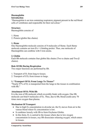 First Year Biology Notes 209
Composed by: Seetal Daas
Haemoglobin
Introduction
“Haemoglobin is an iron containing respiratory pigment present in the red blood
cells of vertebrates and responsible for their red colour.”
Structure
Haemoglobin consists of
1. Heme
2. Protein (globin like chains)
1. Heme
One Haemoglobin molecule consists of 4 molecules of Heme. Each Heme
molecule contains an iron (Fe++) binding pocket. Thus, one molecule of
Haemoglobin can combine with 4 iron atoms.
2. Globin
Each Hb molecule contains four globin like chains (Two α chains and Two β
chains).
Role Of Hb During Respiration
Two major functions are performed by Hb.
1. Transport of O2 from lung to tissues.
2. Transport of CO2 from tissues to lungs.
1. “Transport Of O2 From Lungs To Tissues”
“Nearly 97% of O2 is transported from the lungs to the tissues in combination
with Hb.”
Attachment Of O2 With Hb
It is the iron of Hb molecule which reversibly binds with oxygen. One Hb
molecule can bind 4 molecules of O2. Thus, due to Hb, blood could carry 70
times more oxygen than plasma.
Mechanism Of Transport
• Due to high O2 concentration in alveolar air, the O2 moves from air to the
venous blood where O2 concentration is low.
• It combines loosely with Hb to form Oxyhemo Globin.
• In this form, O2 is carried to the tissues where due to low oxygen
concentration in tissues, oxy Hb dissociates releasing oxygen, which enters
in tissues.
 