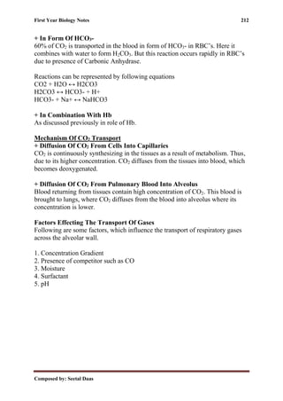 First Year Biology Notes 212
Composed by: Seetal Daas
+ In Form Of HCO3-
60% of CO2 is transported in the blood in form of HCO3- in RBC’s. Here it
combines with water to form H2CO3. But this reaction occurs rapidly in RBC’s
due to presence of Carbonic Anhydrase.
Reactions can be represented by following equations
CO2 + H2O ↔ H2CO3
H2CO3 ↔ HCO3- + H+
HCO3- + Na+ ↔ NaHCO3
+ In Combination With Hb
As discussed previously in role of Hb.
Mechanism Of CO2 Transport
+ Diffusion Of CO2 From Cells Into Capillaries
CO2 is continuously synthesizing in the tissues as a result of metabolism. Thus,
due to its higher concentration. CO2 diffuses from the tissues into blood, which
becomes deoxygenated.
+ Diffusion Of CO2 From Pulmonary Blood Into Alveolus
Blood returning from tissues contain high concentration of CO2. This blood is
brought to lungs, where CO2 diffuses from the blood into alveolus where its
concentration is lower.
Factors Effecting The Transport Of Gases
Following are some factors, which influence the transport of respiratory gases
across the alveolar wall.
1. Concentration Gradient
2. Presence of competitor such as CO
3. Moisture
4. Surfactant
5. pH
 