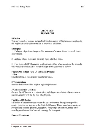 First Year Biology Notes 213
Composed by: Seetal Daas
CHAPTER 14
TRANSPORT
Diffusion
The movement of ions or molecules from the region of higher concentration to
the region of lower concentration is known as diffusion.
Examples
1. If a bottle of perfume is opened in a corner of a room, it can be smelt in the
entire room.
2. Leakage of gas pipes can be smelt from a farther point.
3. If we drop a KMNO4 crystal in clean water, then after sometime the crystals
will dissolve and colour of water changes from colorless to purple.
Factors On Which Rate Of Diffusion Depends
1-Size
Small molecules move faster than larger ones.
2-Temperature
Rate of diffusion will be high at high temperatures.
3-Concentration Gradient
Greater the difference in concentration and shorter the distance between two
regions, greater will be the rate of diffusion.
Facilitated Diffusion
Diffusion of the substances across the cell membrane through the specific
carrier proteins are known as facilitated diffusion. These membrane transport
proteins are channel proteins, receptors, cell pumps or carriers, made up of
usually proteins and don’t require energy for transport.
Passive Transport
 