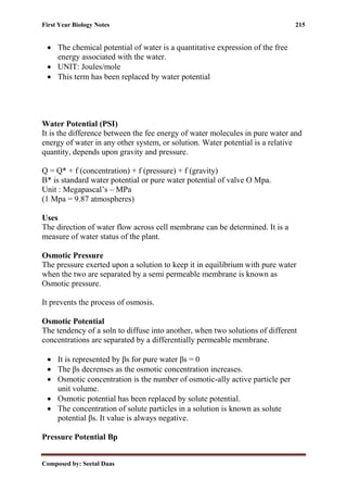 First Year Biology Notes 215
Composed by: Seetal Daas
• The chemical potential of water is a quantitative expression of the free
energy associated with the water.
• UNIT: Joules/mole
• This term has been replaced by water potential
Water Potential (PSI)
It is the difference between the fee energy of water molecules in pure water and
energy of water in any other system, or solution. Water potential is a relative
quantity, depends upon gravity and pressure.
Q = Q* + f (concentration) + f (pressure) + f (gravity)
Β* is standard water potential or pure water potential of valve O Mpa.
Unit : Megapascal’s – MPa
(1 Mpa = 9.87 atmospheres)
Uses
The direction of water flow across cell membrane can be determined. It is a
measure of water status of the plant.
Osmotic Pressure
The pressure exerted upon a solution to keep it in equilibrium with pure water
when the two are separated by a semi permeable membrane is known as
Osmotic pressure.
It prevents the process of osmosis.
Osmotic Potential
The tendency of a soln to diffuse into another, when two solutions of different
concentrations are separated by a differentially permeable membrane.
• It is represented by βs for pure water βs = 0
• The βs decrenses as the osmotic concentration increases.
• Osmotic concentration is the number of osmotic-ally active particle per
unit volume.
• Osmotic potential has been replaced by solute potential.
• The concentration of solute particles in a solution is known as solute
potential βs. It value is always negative.
Pressure Potential Βp
 