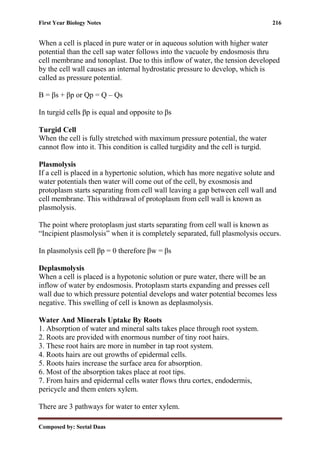 First Year Biology Notes 216
Composed by: Seetal Daas
When a cell is placed in pure water or in aqueous solution with higher water
potential than the cell sap water follows into the vacuole by endosmosis thru
cell membrane and tonoplast. Due to this inflow of water, the tension developed
by the cell wall causes an internal hydrostatic pressure to develop, which is
called as pressure potential.
Β = βs + βp or Qp = Q – Qs
In turgid cells βp is equal and opposite to βs
Turgid Cell
When the cell is fully stretched with maximum pressure potential, the water
cannot flow into it. This condition is called turgidity and the cell is turgid.
Plasmolysis
If a cell is placed in a hypertonic solution, which has more negative solute and
water potentials then water will come out of the cell, by exosmosis and
protoplasm starts separating from cell wall leaving a gap between cell wall and
cell membrane. This withdrawal of protoplasm from cell wall is known as
plasmolysis.
The point where protoplasm just starts separating from cell wall is known as
“Incipient plasmolysis” when it is completely separated, full plasmolysis occurs.
In plasmolysis cell βp = 0 therefore βw = βs
Deplasmolysis
When a cell is placed is a hypotonic solution or pure water, there will be an
inflow of water by endosmosis. Protoplasm starts expanding and presses cell
wall due to which pressure potential develops and water potential becomes less
negative. This swelling of cell is known as deplasmolysis.
Water And Minerals Uptake By Roots
1. Absorption of water and mineral salts takes place through root system.
2. Roots are provided with enormous number of tiny root hairs.
3. These root hairs are more in number in tap root system.
4. Roots hairs are out growths of epidermal cells.
5. Roots hairs increase the surface area for absorption.
6. Most of the absorption takes place at root tips.
7. From hairs and epidermal cells water flows thru cortex, endodermis,
pericycle and them enters xylem.
There are 3 pathways for water to enter xylem.
 