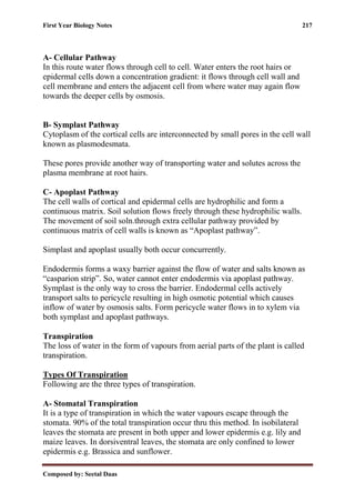 First Year Biology Notes 217
Composed by: Seetal Daas
A- Cellular Pathway
In this route water flows through cell to cell. Water enters the root hairs or
epidermal cells down a concentration gradient: it flows through cell wall and
cell membrane and enters the adjacent cell from where water may again flow
towards the deeper cells by osmosis.
B- Symplast Pathway
Cytoplasm of the cortical cells are interconnected by small pores in the cell wall
known as plasmodesmata.
These pores provide another way of transporting water and solutes across the
plasma membrane at root hairs.
C- Apoplast Pathway
The cell walls of cortical and epidermal cells are hydrophilic and form a
continuous matrix. Soil solution flows freely through these hydrophilic walls.
The movement of soil soln.through extra cellular pathway provided by
continuous matrix of cell walls is known as “Apoplast pathway”.
Simplast and apoplast usually both occur concurrently.
Endodermis forms a waxy barrier against the flow of water and salts known as
“casparion strip”. So, water cannot enter endodermis via apoplast pathway.
Symplast is the only way to cross the barrier. Endodermal cells actively
transport salts to pericycle resulting in high osmotic potential which causes
inflow of water by osmosis salts. Form pericycle water flows in to xylem via
both symplast and apoplast pathways.
Transpiration
The loss of water in the form of vapours from aerial parts of the plant is called
transpiration.
Types Of Transpiration
Following are the three types of transpiration.
A- Stomatal Transpiration
It is a type of transpiration in which the water vapours escape through the
stomata. 90% of the total transpiration occur thru this method. In isobilateral
leaves the stomata are present in both upper and lower epidermis e.g. lily and
maize leaves. In dorsiventral leaves, the stomata are only confined to lower
epidermis e.g. Brassica and sunflower.
 