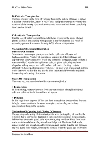 First Year Biology Notes 218
Composed by: Seetal Daas
B- Cuticular Transpiration
The loss of water in the form of vapours through the cuticle of leaves is called
Cuticular Transpiration. About 5-7% of total transpiration takes place thru this
route cuticle is a waxy layer which covers the leaves and this is not completely
impermeable to water.
C- Lenticular Transpiration
It is the loss of water vapours through lenticles present in the stems of dicot
plants. Lecticles are aerating pores present in the bark formed as a result of
secondary growth. It accounts for only 1-2% of total transpiration.
Mechanism Of Stomatal Respiration
Structure Of Stomata
Stomata are microscopic pores present in the epidermis of leaves and
herbaceous stems. Number of stomata are variable in different leaves and
depend upon the availability of water and climate of the region. Each stomata is
surrounded by 2 specialized epidermal cells, as guard cells, they are bean
shaped or kidney shaped and unlike other epidermal cells, they contain
chlorophyll, hence perform photo-synthesis. The inner wall of guard cell is thick
while the outer wall is thin and elastic. This structural difference is important
for opening and closing of stomata.
Stages Of Transpiration
There are two processes involved in stomata transpiration.
+ Evaporation
In the first step, water evaporates from the wet surfaces of turgid mesophyll
cells and collected in the intercellular air spaces.
+ Diffusion
In this stage water vapours diffuse out from intercellular spaces where they are
in higher concentration to the outer atmosphere where they are in lower
concentration through the stomata.
Mechanism Of Opening And Closing Of Stomata
The opening and closing of stomata depends upon the turgidity of guard cells,
which is due to increase or decrease in the osmotic potential of the guard cells.
When water enters the guard cells by osmosis, they swell up. Since their outer
walls are thin and elastic, they stretch and bulge out. The inner thick walls
cannot stretch and so arch in and become crescent shaped thus the gap between
the two guard cells widens, opening the stomata when the guard cell lose water,
 