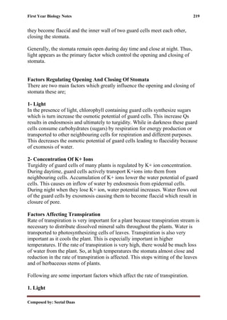 First Year Biology Notes 219
Composed by: Seetal Daas
they become flaccid and the inner wall of two guard cells meet each other,
closing the stomata.
Generally, the stomata remain open during day time and close at night. Thus,
light appears as the primary factor which control the opening and closing of
stomata.
Factors Regulating Opening And Closing Of Stomata
There are two main factors which greatly influence the opening and closing of
stomata these are;
1- Light
In the presence of light, chlorophyll containing guard cells synthesize sugars
which is turn increase the osmotic potential of guard cells. This increase Qs
results in endosmosis and ultimately to turgidity. While in darkness these guard
cells consume carbohydrates (sugars) by respiration for energy production or
transported to other neighbouring cells for respiration and different purposes.
This decreases the osmotic potential of guard cells leading to flaccidity because
of exomosis of water.
2- Concentration Of K+ Ions
Turgidity of guard cells of many plants is regulated by K+ ion concentration.
During daytime, guard cells actively transport K+ions into them from
neighbouring cells. Accumulation of K+ ions lower the water potential of guard
cells. This causes on inflow of water by endosmosis from epidermal cells.
During night when they lose K+ ion, water potential increases. Water flows out
of the guard cells by exosmosis causing them to become flaccid which result in
closure of pore.
Factors Affecting Transpiration
Rate of transpiration is very important for a plant because transpiration stream is
necessary to distribute dissolved mineral salts throughout the plants. Water is
transported to photosynthesizing cells of leaves. Transpiration is also very
important as it cools the plant. This is especially important in higher
temperatures. If the rate of transpiration is very high, there would be much loss
of water from the plant. So, at high temperatures the stomata almost close and
reduction in the rate of transpiration is affected. This stops witting of the leaves
and of herbaceous stems of plants.
Following are some important factors which affect the rate of transpiration.
1. Light
 