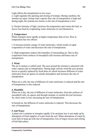 First Year Biology Notes 220
Composed by: Seetal Daas
Light affects the transpiration in two ways:
a. Light regulates the opening and closing of stomata. During sunshine, the
stomata are open, losing water vapours thus rate of transpiration is high and
during night, the stomata are closed, so the rate of transpiration is low.
b. Greater intensity of light, increases the temperature and warms the leaf, so
leaves lose heat by evaporating water molecules to cool themselves.
2. Temperature
Plants transpire more rapidly at higher temperature than at low. Rise in
temperature has two effects:
i. It increases kinetic energy of water molecules, which results in rapid
evaporation of water and decreases the rate of transpiration.
ii. High temperature reduces the humidity of surrounding air. Due to this,
evaporation from surfaces of mesophyll cells increase and hence rate of
transpiration.
3. Wind
The air in motion is called wind. The area around the stomata is saturated with
water vapours due to transpiration. During high velocity wind the area around
leaves is quickly replaced by fresh drier air which increases diffusion of water
molecules from air spaces to outside atmosphere and increases the rate of
transpiration.
When air is still, the rate of diffusion of water molecules is reduced and the rate
of transpiration is also reduced.
4. Humidity
When air is dry, the rate of diffusion of water molecules, from the surfaces of
mesophyll cells, air spaces and through stomata, to outside the leaf increases.
So, more water is lost, increasing the rate of transpiration.
In humid air, the diffusion of water molecules is reduced. This decreases the
rate of transpiration.
5. Soil Water
A plant can’t continue to transpire rapidly if its moisture loss is not made up by
absorption of fresh supplies of water from the soil. When absorption of water by
roots fails to keep up with rate of transpiration, loss of turgor occurs and wilting
of leaf takes place.
 
