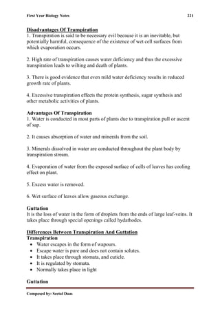 First Year Biology Notes 221
Composed by: Seetal Daas
Disadvantages Of Transpiration
1. Transpiration is said to be necessary evil because it is an inevitable, but
potentially harmful, consequence of the existence of wet cell surfaces from
which evaporation occurs.
2. High rate of transpiration causes water deficiency and thus the excessive
transpiration leads to wilting and death of plants.
3. There is good evidence that even mild water deficiency results in reduced
growth rate of plants.
4. Excessive transpiration effects the protein synthesis, sugar synthesis and
other metabolic activities of plants.
Advantages Of Transpiration
1. Water is conducted in most parts of plants due to transpiration pull or ascent
of sap.
2. It causes absorption of water and minerals from the soil.
3. Minerals dissolved in water are conducted throughout the plant body by
transpiration stream.
4. Evaporation of water from the exposed surface of cells of leaves has cooling
effect on plant.
5. Excess water is removed.
6. Wet surface of leaves allow gaseous exchange.
Guttation
It is the loss of water in the form of droplets from the ends of large leaf-veins. It
takes place through special openings called hydathodes.
Differences Between Transpiration And Guttation
Transpiration
• Water escapes in the form of wapours.
• Escape water is pure and does not contain solutes.
• It takes place through stomata, and cuticle.
• It is regulated by stomata.
• Normally takes place in light
Guttation
 