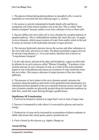 First Year Biology Notes 223
Composed by: Seetal Daas
1. The glucose formed during photosynthesis in mesophyll cells, is used in
respiration or converted into non-reducing sugar i.e. sucrose.
2. the sucrose is actively transported to bundle sheath cells and then to
companion cell of the nearest smallest vein in the leaf. This is called “short
distance transport” because solutes cover only a distance of two or three cells.
3. Sucrose diffuse into sieve tube cell or sieve elements by symplast pathway or
apoplast pathway. This is called phloem loading, this raises the conc. of sugars
in sieve elements, which causes osmosis of water from nearby xylem in the leaf.
It causes an increase in the hydrostatic pressure or tugor pressure.
4. The increase hydrostatic pressure moves the sucrose and other substances in
the sieve tube cells, and moves to sinks. The photo-assimilates (sugars etc) can
be moved a long distance i.e. of several meters, therefore this is known as
“Long distance transport.”
5. In the sink tissues, present at the other end of pathway, sugars are delivered
by phloem by an active process called “Phloem Unloading.” It produces a low
osmotic pressure in sieve elements of sink, as a result of this water potential
begins to rise in the phloem and causes an exosmosis of water molecules from
the sieve tubes. This causes a decrease in turgor pressure of the sieve tubes
(phloem).
6. The presence of sieve plates in the sieve elements greatly increases the
resistance along the pathway and results in the generation and maintenance of a
substantial pressure gradient in the sieve elements between source and sink. The
sieve elements contents are physically pushed along the traslocation pathway by
bulk flow, much like water flowing through a garden house.
Significance Of Translocation
1. Food can be formed or stored as in sugar beet’s root or stem of sugar cane.
2. Sucrose is transported to sink where it is converted to glucose and used as
energy.
3. Productivity of crop can be increased by accumulation of photo-synthates in
edible sink tissues like cereal grains, pulses, ground nuts etc.
4. Fruit is forme by this process e.g. Apples, Mango etc.
Ascent Of Sap
 