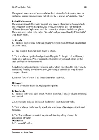 First Year Biology Notes 224
Composed by: Seetal Daas
The upward movement of water and dissolved mineral salts from the roots to
the leaves against the downward pull of gravity is known as “Ascent of Sap.”
Path Of Movement
The distance traveled by water is small and easy in plans like herbs and shrubs
and longest in tall trees like pinus, red wood, eucalyptus etc. For transport,
different tissues of xylem are used for conduction of water in different plants.
These are open ended cells called “Vessels” and porous cells called “tracheids”
(Fig. From book).
A. Vessels
1. These are thick walled tube like structures which extend through several feet
of xylem tissue.
2. They range in diameter from 20μm to 70μm.
3. Their walls are lignified and perforated by pits. At the pit, cell wall is only
made up of cellulose. Pits of adjacent cells match up with each other, so that
their cavities are interconnected.
4. Xylem vessels arise from cylindrical cells, which placed end to end. They die
at maturity forming a continuous duct, providing a channel for long-distance
transport of water.
5. Rate of flow of water is 10 times faster than tracheids.
Occurance
Vessels are mostly found in Angiospermic plants.
B. Tracheids
1. These are individual cells about 30μm in diameter. They are several mm long
and tapered.
2. Like vessels, they are also dead, made up of thick lignified walls.
3. Their walls are perforated by small pits, which are of two types, simple and
bordered.
4. The Tracheids are connected by pits and forming a long channel for
conduction of water.
Occurance
In Ferns and Conifers.
 