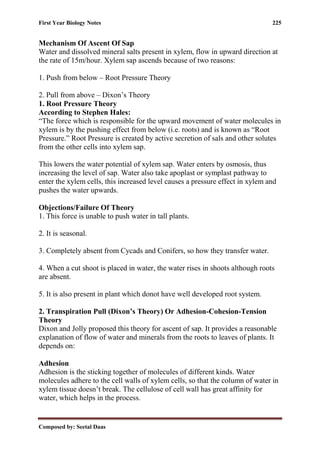 First Year Biology Notes 225
Composed by: Seetal Daas
Mechanism Of Ascent Of Sap
Water and dissolved mineral salts present in xylem, flow in upward direction at
the rate of 15m/hour. Xylem sap ascends because of two reasons:
1. Push from below – Root Pressure Theory
2. Pull from above – Dixon’s Theory
1. Root Pressure Theory
According to Stephen Hales:
“The force which is responsible for the upward movement of water molecules in
xylem is by the pushing effect from below (i.e. roots) and is known as “Root
Pressure.” Root Pressure is created by active secretion of sals and other solutes
from the other cells into xylem sap.
This lowers the water potential of xylem sap. Water enters by osmosis, thus
increasing the level of sap. Water also take apoplast or symplast pathway to
enter the xylem cells, this increased level causes a pressure effect in xylem and
pushes the water upwards.
Objections/Failure Of Theory
1. This force is unable to push water in tall plants.
2. It is seasonal.
3. Completely absent from Cycads and Conifers, so how they transfer water.
4. When a cut shoot is placed in water, the water rises in shoots although roots
are absent.
5. It is also present in plant which donot have well developed root system.
2. Transpiration Pull (Dixon’s Theory) Or Adhesion-Cohesion-Tension
Theory
Dixon and Jolly proposed this theory for ascent of sap. It provides a reasonable
explanation of flow of water and minerals from the roots to leaves of plants. It
depends on:
Adhesion
Adhesion is the sticking together of molecules of different kinds. Water
molecules adhere to the cell walls of xylem cells, so that the column of water in
xylem tissue doesn’t break. The cellulose of cell wall has great affinity for
water, which helps in the process.
 