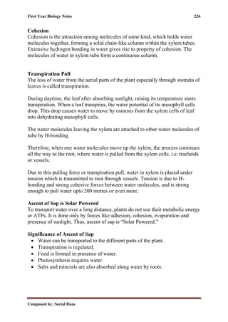 First Year Biology Notes 226
Composed by: Seetal Daas
Cohesion
Cohesion is the attraction among molecules of same kind, which holds water
molecules together, forming a solid chain-like column within the xylem tubes.
Extensive hydrogen bonding in water gives rise to property of cohesion. The
molecules of water in xylem tube form a continuous column.
Transpiration Pull
The loss of water from the aerial parts of the plant especially through stomata of
leaves is called transpiration.
During daytime, the leaf after absorbing sunlight, raising its temperature starts
transpiration. When a leaf transpires, the water potential of its mesophyll cells
drop. This drop causes water to move by osmosis from the xylem cells of leaf
into dehydrating mesophyll cells.
The water molecules leaving the xylem are attached to other water molecules of
tube by H-bonding.
Therefore, when one water molecules move up the xylem, the process continues
all the way to the root, where water is pulled from the xylem cells, i.e. tracheids
or vessels.
Due to this pulling force or transpiration pull, water in xylem is placed under
tension which is transmitted to root through vessels. Tension is due to H-
bonding and strong cohesive forces between water molecules, and is strong
enough to pull water upto 200 metres or even more.
Ascent of Sap is Solar Powered
To transport water over a long distance, plants do not use their metabolic energy
or ATPs. It is done only by forces like adhesion, cohesion, evaporation and
presence of sunlight. Thus, ascent of sap is “Solar Powered.”
Significance of Ascent of Sap
• Water can be transported to the different parts of the plant.
• Transpiration is regulated.
• Food is formed in presence of water.
• Photosynthesis requires water.
• Salts and minerals are also absorbed along water by roots.
 
