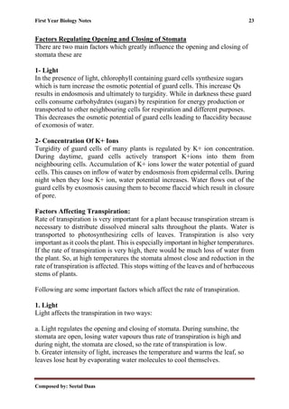 First Year Biology Notes 23
Composed by: Seetal Daas
Factors Regulating Opening and Closing of Stomata
There are two main factors which greatly influence the opening and closing of
stomata these are
1- Light
In the presence of light, chlorophyll containing guard cells synthesize sugars
which is turn increase the osmotic potential of guard cells. This increase Qs
results in endosmosis and ultimately to turgidity. While in darkness these guard
cells consume carbohydrates (sugars) by respiration for energy production or
transported to other neighbouring cells for respiration and different purposes.
This decreases the osmotic potential of guard cells leading to flaccidity because
of exomosis of water.
2- Concentration Of K+ Ions
Turgidity of guard cells of many plants is regulated by K+ ion concentration.
During daytime, guard cells actively transport K+ions into them from
neighbouring cells. Accumulation of K+ ions lower the water potential of guard
cells. This causes on inflow of water by endosmosis from epidermal cells. During
night when they lose K+ ion, water potential increases. Water flows out of the
guard cells by exosmosis causing them to become flaccid which result in closure
of pore.
Factors Affecting Transpiration:
Rate of transpiration is very important for a plant because transpiration stream is
necessary to distribute dissolved mineral salts throughout the plants. Water is
transported to photosynthesizing cells of leaves. Transpiration is also very
important as it cools the plant. This is especially important in higher temperatures.
If the rate of transpiration is very high, there would be much loss of water from
the plant. So, at high temperatures the stomata almost close and reduction in the
rate of transpiration is affected. This stops witting of the leaves and of herbaceous
stems of plants.
Following are some important factors which affect the rate of transpiration.
1. Light
Light affects the transpiration in two ways:
a. Light regulates the opening and closing of stomata. During sunshine, the
stomata are open, losing water vapours thus rate of transpiration is high and
during night, the stomata are closed, so the rate of transpiration is low.
b. Greater intensity of light, increases the temperature and warms the leaf, so
leaves lose heat by evaporating water molecules to cool themselves.
 