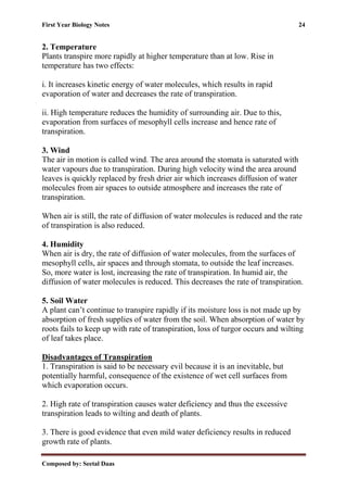 First Year Biology Notes 24
Composed by: Seetal Daas
2. Temperature
Plants transpire more rapidly at higher temperature than at low. Rise in
temperature has two effects:
i. It increases kinetic energy of water molecules, which results in rapid
evaporation of water and decreases the rate of transpiration.
ii. High temperature reduces the humidity of surrounding air. Due to this,
evaporation from surfaces of mesophyll cells increase and hence rate of
transpiration.
3. Wind
The air in motion is called wind. The area around the stomata is saturated with
water vapours due to transpiration. During high velocity wind the area around
leaves is quickly replaced by fresh drier air which increases diffusion of water
molecules from air spaces to outside atmosphere and increases the rate of
transpiration.
When air is still, the rate of diffusion of water molecules is reduced and the rate
of transpiration is also reduced.
4. Humidity
When air is dry, the rate of diffusion of water molecules, from the surfaces of
mesophyll cells, air spaces and through stomata, to outside the leaf increases.
So, more water is lost, increasing the rate of transpiration. In humid air, the
diffusion of water molecules is reduced. This decreases the rate of transpiration.
5. Soil Water
A plant can’t continue to transpire rapidly if its moisture loss is not made up by
absorption of fresh supplies of water from the soil. When absorption of water by
roots fails to keep up with rate of transpiration, loss of turgor occurs and wilting
of leaf takes place.
Disadvantages of Transpiration
1. Transpiration is said to be necessary evil because it is an inevitable, but
potentially harmful, consequence of the existence of wet cell surfaces from
which evaporation occurs.
2. High rate of transpiration causes water deficiency and thus the excessive
transpiration leads to wilting and death of plants.
3. There is good evidence that even mild water deficiency results in reduced
growth rate of plants.
 