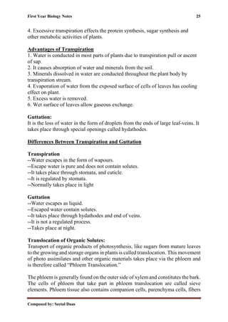First Year Biology Notes 25
Composed by: Seetal Daas
4. Excessive transpiration effects the protein synthesis, sugar synthesis and
other metabolic activities of plants.
Advantages of Transpiration
1. Water is conducted in most parts of plants due to transpiration pull or ascent
of sap.
2. It causes absorption of water and minerals from the soil.
3. Minerals dissolved in water are conducted throughout the plant body by
transpiration stream.
4. Evaporation of water from the exposed surface of cells of leaves has cooling
effect on plant.
5. Excess water is removed.
6. Wet surface of leaves allow gaseous exchange.
Guttation:
It is the loss of water in the form of droplets from the ends of large leaf-veins. It
takes place through special openings called hydathodes.
Differences Between Transpiration and Guttation
Transpiration
--Water escapes in the form of wapours.
--Escape water is pure and does not contain solutes.
--It takes place through stomata, and cuticle.
--It is regulated by stomata.
--Normally takes place in light
Guttation
--Water escapes as liquid.
--Escaped water contain solutes.
--It takes place through hydathodes and end of veins.
--It is not a regulated process.
--Takes place at night.
Translocation of Organic Solutes:
Transport of organic products of photosynthesis, like sugars from mature leaves
to the growing and storage organs in plants is called translocation. This movement
of photo assimilates and other organic materials takes place via the phloem and
is therefore called “Phloem Translocation.”
The phloem is generally found on the outer side of xylem and constitutes the bark.
The cells of phloem that take part in phloem translocation are called sieve
elements. Phloem tissue also contains companion cells, parenchyma cells, fibers
 