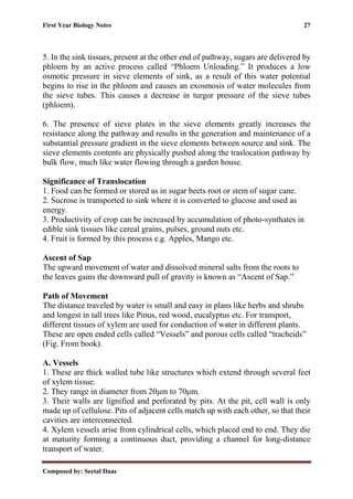 First Year Biology Notes 27
Composed by: Seetal Daas
5. In the sink tissues, present at the other end of pathway, sugars are delivered by
phloem by an active process called “Phloem Unloading.” It produces a low
osmotic pressure in sieve elements of sink, as a result of this water potential
begins to rise in the phloem and causes an exosmosis of water molecules from
the sieve tubes. This causes a decrease in turgor pressure of the sieve tubes
(phloem).
6. The presence of sieve plates in the sieve elements greatly increases the
resistance along the pathway and results in the generation and maintenance of a
substantial pressure gradient in the sieve elements between source and sink. The
sieve elements contents are physically pushed along the traslocation pathway by
bulk flow, much like water flowing through a garden house.
Significance of Translocation
1. Food can be formed or stored as in sugar beets root or stem of sugar cane.
2. Sucrose is transported to sink where it is converted to glucose and used as
energy.
3. Productivity of crop can be increased by accumulation of photo-synthates in
edible sink tissues like cereal grains, pulses, ground nuts etc.
4. Fruit is formed by this process e.g. Apples, Mango etc.
Ascent of Sap
The upward movement of water and dissolved mineral salts from the roots to
the leaves gains the downward pull of gravity is known as “Ascent of Sap.”
Path of Movement
The distance traveled by water is small and easy in plans like herbs and shrubs
and longest in tall trees like Pinus, red wood, eucalyptus etc. For transport,
different tissues of xylem are used for conduction of water in different plants.
These are open ended cells called “Vessels” and porous cells called “tracheids”
(Fig. From book).
A. Vessels
1. These are thick walled tube like structures which extend through several feet
of xylem tissue.
2. They range in diameter from 20μm to 70μm.
3. Their walls are lignified and perforated by pits. At the pit, cell wall is only
made up of cellulose. Pits of adjacent cells match up with each other, so that their
cavities are interconnected.
4. Xylem vessels arise from cylindrical cells, which placed end to end. They die
at maturity forming a continuous duct, providing a channel for long-distance
transport of water.
 