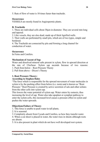 First Year Biology Notes 28
Composed by: Seetal Daas
5. Rate of flow of water is 10 times faster than tracheids.
Occurrence
VESSELS are mostly found in Angiospermic plants.
B. Tracheids
1. These are individual cells about 30μm in diameter. They are several mm long
and tapered.
2. Like vessels, they are also dead, made up of thick lignified walls.
3. Their walls are perforated by small pits, which are of two types, simple and
bordered.
4. The Tracheids are connected by pits and forming a long channel for
conduction of water.
Occurrence
In Ferns and Conifers.
Mechanism of Ascent of Sap
Water and dissolved mineral salts present in xylem, flow in upward direction at
the rate of 15m/hour. Xylem sap ascends because of two reasons:
1. Push from below – Root Pressure Theory
2. Pull from above – Dixon’s Theory
1. Root Pressure Theory:
According to Stephen Hales
“The force which is responsible for the upward movement of water molecules in
xylem is by the pushing effect from below (i.e. roots) and is known as “Root
Pressure.” Root Pressure is created by active secretion of sals and other solutes
from the other cells into xylem sap.
This lowers the water potential of xylem sap. Water enters by osmosis, thus
increasing the level of sap. Water also take apoplast or symplast pathway to
enter the xylem cells, this increased level causes a pressure effect in xylem and
pushes the water upwards.
Objections/Failure of Theory
1. This force is unable to push water in tall plants.
2. It is seasonal.
3. Completely absent from Cycads and Conifers, so how they transfer water.
4. When a cut shoot is placed in water, the water rises in shoots although roots
are absent.
5. It is also present in plant which do not have well developed root system.
 