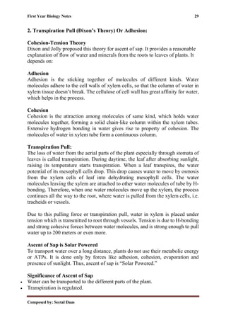 First Year Biology Notes 29
Composed by: Seetal Daas
2. Transpiration Pull (Dixon’s Theory) Or Adhesion:
Cohesion-Tension Theory
Dixon and Jolly proposed this theory for ascent of sap. It provides a reasonable
explanation of flow of water and minerals from the roots to leaves of plants. It
depends on:
Adhesion
Adhesion is the sticking together of molecules of different kinds. Water
molecules adhere to the cell walls of xylem cells, so that the column of water in
xylem tissue doesn’t break. The cellulose of cell wall has great affinity for water,
which helps in the process.
Cohesion
Cohesion is the attraction among molecules of same kind, which holds water
molecules together, forming a solid chain-like column within the xylem tubes.
Extensive hydrogen bonding in water gives rise to property of cohesion. The
molecules of water in xylem tube form a continuous column.
Transpiration Pull:
The loss of water from the aerial parts of the plant especially through stomata of
leaves is called transpiration. During daytime, the leaf after absorbing sunlight,
raising its temperature starts transpiration. When a leaf transpires, the water
potential of its mesophyll cells drop. This drop causes water to move by osmosis
from the xylem cells of leaf into dehydrating mesophyll cells. The water
molecules leaving the xylem are attached to other water molecules of tube by H-
bonding. Therefore, when one water molecules move up the xylem, the process
continues all the way to the root, where water is pulled from the xylem cells, i.e.
tracheids or vessels.
Due to this pulling force or transpiration pull, water in xylem is placed under
tension which is transmitted to root through vessels. Tension is due to H-bonding
and strong cohesive forces between water molecules, and is strong enough to pull
water up to 200 meters or even more.
Ascent of Sap is Solar Powered
To transport water over a long distance, plants do not use their metabolic energy
or ATPs. It is done only by forces like adhesion, cohesion, evaporation and
presence of sunlight. Thus, ascent of sap is “Solar Powered.”
Significance of Ascent of Sap
• Water can be transported to the different parts of the plant.
• Transpiration is regulated.
 