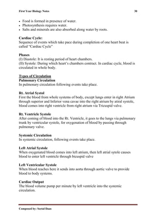 First Year Biology Notes 30
Composed by: Seetal Daas
• Food is formed in presence of water.
• Photosynthesis requires water.
• Salts and minerals are also absorbed along water by roots.
Cardiac Cycle:
Sequence of events which take pace during completion of one heart beat is
called “Cardiac Cycle”
Phases
(I) Diastole: It is resting period of heart chambers.
(II) Systole: During which heart’s chambers contract. In cardiac cycle, blood is
circulated in whole body.
Types of Circulation
Pulmonary Circulation
In pulmonary circulation following events take place.
Rt. Atrial Systol
First the blood from whole systems of body, except lungs enter in right Atrium
through superior and Inferior vena cavae into the right atrium by atiral systole,
blood comes into right ventricle from right atrium via Tricuspid valve.
Rt. Ventricle Systole
After coming of blood into the Rt. Ventricle, it goes to the lungs via pulmonary
trunk by ventricular systole, for oxygenation of blood by passing through
pulmonary valve.
Systemic Circulation
In systemic circulation, following events take place.
Left Atrial Systole
When oxygenated blood comes into left atrium, then left atrial sytole causes
blood to enter left ventricle through bicuspid valve
Left Ventricular Systole
When blood reaches here it sends into aorta through aortic valve to provide
blood to body systems.
Cardiac Output
The blood volume pump per minute by left ventricle into the systemic
circulation.
 