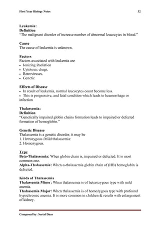 First Year Biology Notes 32
Composed by: Seetal Daas
Leukemia:
Definition
“The malignant disorder of increase number of abnormal leucocytes in blood.”
Cause
The cause of leukemia is unknown.
Factors
Factors associated with leukemia are
• Ionizing Radiation
• Cytotoxic drugs.
• Retroviruses.
• Genetic
Effects of Disease
• In result of leukemia, normal leucocytes count become less.
• This is progressive, and fatal condition which leads to heamorrhage or
infection
Thalassemia:
Definition
“Genetically impaired globin chains formation leads to impaired or defected
formation of hemoglobin.”
Genetic Disease
Thalassemia is a genetic disorder, it may be
1. Hetrozygous /Mild thalassemia:
2. Homozygous.
Type
Beta-Thalassemia: When globin chain is, impaired or defected. It is most
common one.
Alpha-Thalassemia: When α-thalassemia globin chain of (HB) hemoglobin is
defected.
Kinds of Thalassemia
Thalassemia Minor: When thalassemia is of heterozygous type with mild
anemia.
Thalassemia Major: When thalassemia is of homozygous type with profound
hypochromic anemia. It is more common in children & results with enlargement
of kidney.
 