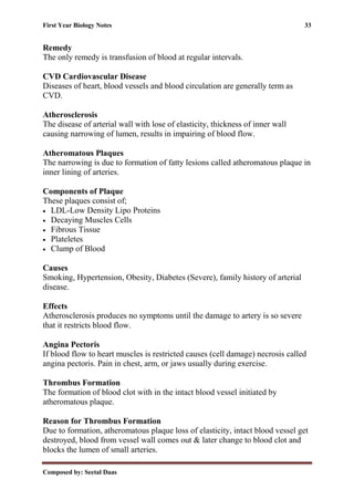 First Year Biology Notes 33
Composed by: Seetal Daas
Remedy
The only remedy is transfusion of blood at regular intervals.
CVD Cardiovascular Disease
Diseases of heart, blood vessels and blood circulation are generally term as
CVD.
Atherosclerosis
The disease of arterial wall with lose of elasticity, thickness of inner wall
causing narrowing of lumen, results in impairing of blood flow.
Atheromatous Plaques
The narrowing is due to formation of fatty lesions called atheromatous plaque in
inner lining of arteries.
Components of Plaque
These plaques consist of;
• LDL-Low Density Lipo Proteins
• Decaying Muscles Cells
• Fibrous Tissue
• Plateletes
• Clump of Blood
Causes
Smoking, Hypertension, Obesity, Diabetes (Severe), family history of arterial
disease.
Effects
Atherosclerosis produces no symptoms until the damage to artery is so severe
that it restricts blood flow.
Angina Pectoris
If blood flow to heart muscles is restricted causes (cell damage) necrosis called
angina pectoris. Pain in chest, arm, or jaws usually during exercise.
Thrombus Formation
The formation of blood clot with in the intact blood vessel initiated by
atheromatous plaque.
Reason for Thrombus Formation
Due to formation, atheromatous plaque loss of elasticity, intact blood vessel get
destroyed, blood from vessel wall comes out & later change to blood clot and
blocks the lumen of small arteries.
 