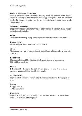 First Year Biology Notes 34
Composed by: Seetal Daas
Result of Thrombus Formation
Initially thrombus block the lumen partially result in decrease blood flow to
organs & leading to impairment of physiology of organs. Later on, thrombus
blocks the lumen completely so due to complete loss of blood supply, cells
damage occurs.
Coronary Thrombosis
Type of thrombosis when narrowing of lumen occurs in coronary blood vessels
due to formation of clot.
Effect
Occlusion of coronary artery causes myocardial infarction and heart attack.
Heamorrhage
The escaping of blood from intact blood vessels.
Stroke
Most dangerous type of heamorrhage is that of brain which results in paralysis
or strokes.
Haematoma
The accumalation of blood in interstitial spaces known as haematoma.
This will lead to edema.
Stroke:
Definition: The damage to the part of brain caused by, restriction in blood
supply or leakage of blood outside the vessels.
Characteristics
Impairment of sensation, movement & function controlled by damage part of
brain.
Causes
• Hypertension
• Atherosclerosis
Hemiplegia
Damage to any, one cerebral hemisphere can cause weakness or paralyses of
one side of body called hemiplegia.
 