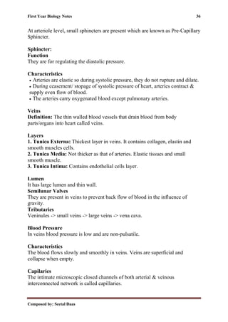 First Year Biology Notes 36
Composed by: Seetal Daas
At arteriole level, small sphincters are present which are known as Pre-Capillary
Sphincter.
Sphincter:
Function
They are for regulating the diastolic pressure.
Characteristics
• Arteries are elastic so during systolic pressure, they do not rupture and dilate.
• During ceasement/ stopage of systolic pressure of heart, arteries contract &
supply even flow of blood.
• The arteries carry oxygenated blood except pulmonary arteries.
Veins
Definition: The thin walled blood vessels that drain blood from body
parts/organs into heart called veins.
Layers
1. Tunica Externa: Thickest layer in veins. It contains collagen, elastin and
smooth muscles cells.
2. Tunica Media: Not thicker as that of arteries. Elastic tissues and small
smooth muscle.
3. Tunica Intima: Contains endothelial cells layer.
Lumen
It has large lumen and thin wall.
Semilunar Valves
They are present in veins to prevent back flow of blood in the influence of
gravity.
Tributaries
Veninules -> small veins -> large veins -> vena cava.
Blood Pressure
In veins blood pressure is low and are non-pulsatile.
Characteristics
The blood flows slowly and smoothly in veins. Veins are superficial and
collapse when empty.
Capilaries
The intimate microscopic closed channels of both arterial & veinous
interconnected network is called capillaries.
 